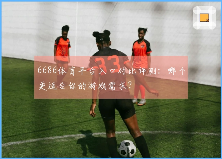 6686体育平台入口对比评测：哪个更适合你的游戏需求？