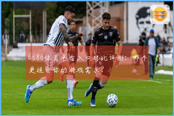 6686体育平台入口对比评测：哪个更适合你的游戏需求？